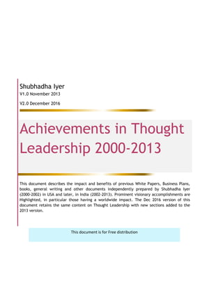 Shubhadha Iyer
V1.0 November 2013
V2.0 December 2016
Achievements in Thought
Leadership 2000-2013
This document describes the impact and benefits of previous White Papers, Business Plans,
books, general writing and other documents independently prepared by Shubhadha Iyer
(2000-2002) in USA and later, in India (2002-2013). Prominent visionary accomplishments are
Highlighted, in particular those having a worldwide impact. The Dec 2016 version of this
document retains the same content on Thought Leadership with new sections added to the
2013 version.
This document is for Free distribution
 