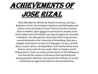 Achievements of
  Jose rizal
       Rizal attended the Ateneo De Manila University, earning a
  Bachelors of Arts. He enrolled in Medicine and Philosophy and
     Letters at the University of Santo Thomas and then traveled
   alone to Madrid, Spain where he continued his studies at the
 Universidad Central de Madrid, earning the degree of Licentiate
   in Medicine. He attended the University of Paris and earned a
    second doctorate at the University of Heidelberg, Rizal was a
  polyglot conversant in at least ten languages. He was a prolific
  poet, essayist, diarist, correspondent, and novelist whose most
      famous works were his two novels, Noli me Tangere and El
 Filibusterismo. these are social commentaries on the Philippines
       that formed the nucleus of literature that inspired dissent
  among peaceful reformists and spurred the militancy of armed
        revolutionaries against the Spanish colonial authorities.
 