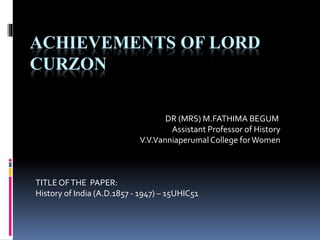 ACHIEVEMENTS OF LORD
CURZON
DR (MRS) M.FATHIMA BEGUM
Assistant Professor of History
V.V.VanniaperumalCollege forWomen
TITLEOFTHE PAPER:
History of India (A.D.1857 - 1947) – 15UHIC51
 