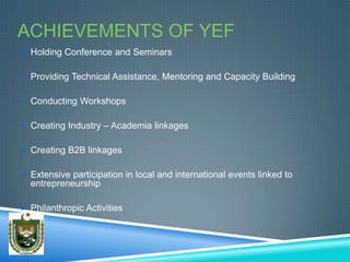 ACHIEVEMENTS OF YEF
 Holding Conference and Seminars


 Providing Technical Assistance, Mentoring and Capacity Building


 Conducting Workshops


 Creating Industry – Academia linkages


 Creating B2B linkages


 Extensive participation in local and international events linked to
  entrepreneurship

 Philanthropic Activities
 