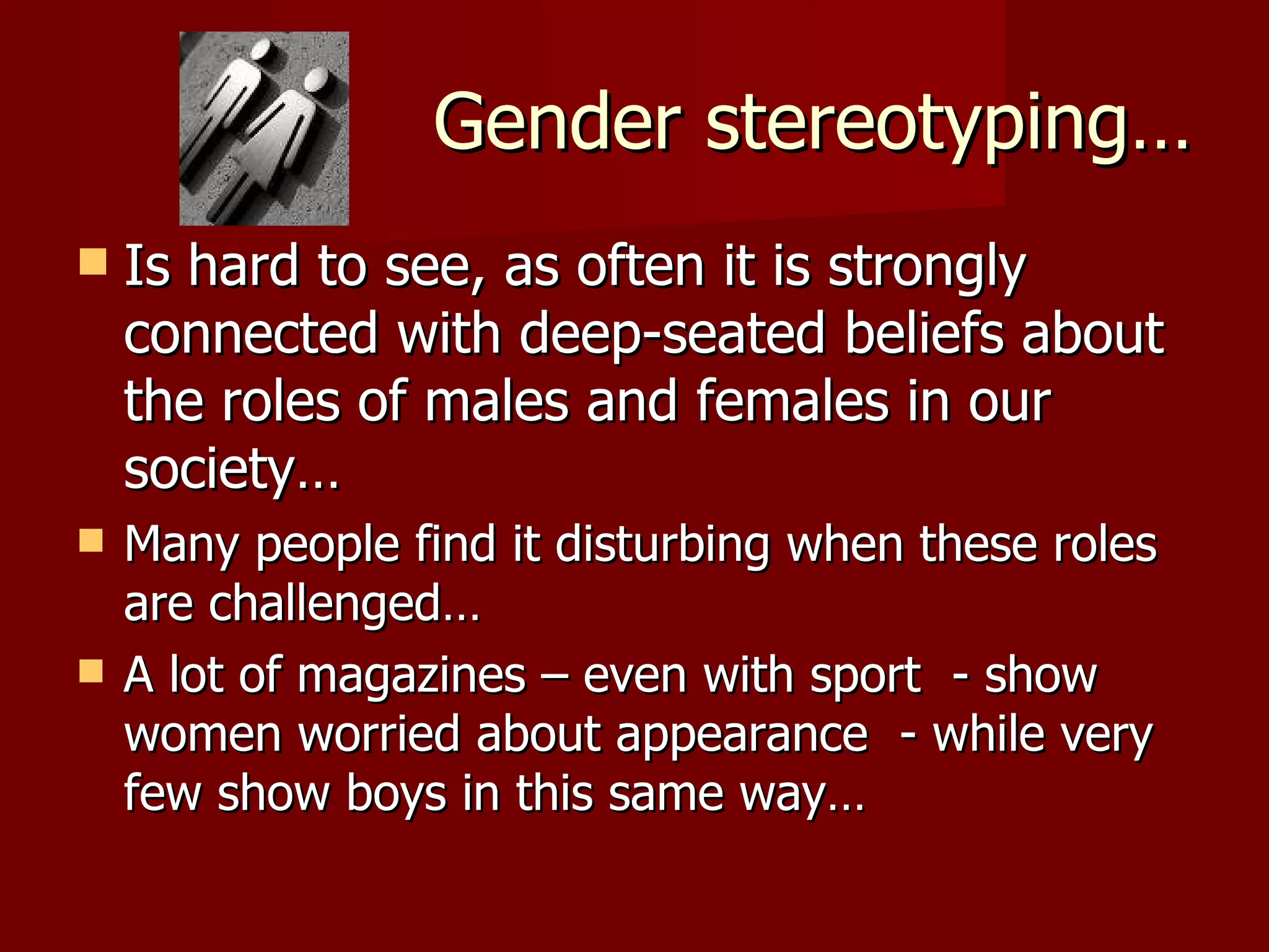 Gender stereotyping… Is hard to see, as often it is strongly connected with deep-seated beliefs about the roles of males and females in our society… Many people find it disturbing when these roles are challenged… A lot of magazines – even with sport  - show women worried about appearance  - while very few show boys in this same way… 