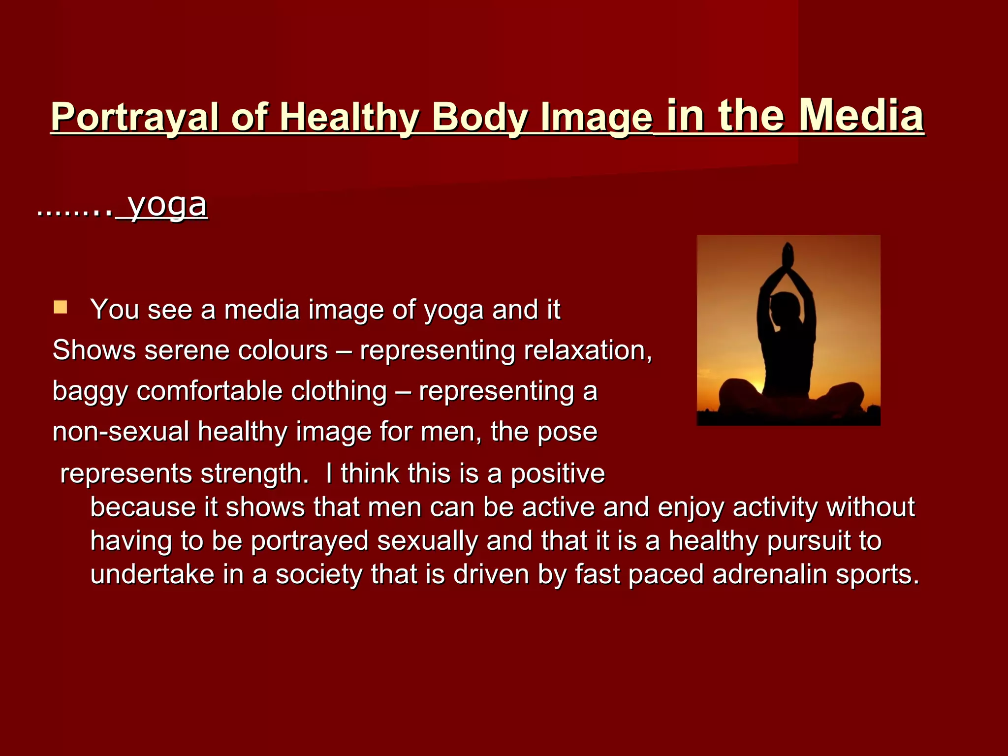 Portrayal of Healthy Body Image  in the Media You see a media image of yoga and it  Shows serene colours – representing relaxation,  baggy comfortable clothing – representing a  non-sexual healthy image for men, the pose represents strength.  I think this is a positive  because it shows that men can be active and enjoy activity without having to be portrayed sexually and that it is a healthy pursuit to undertake in a society that is driven by fast paced adrenalin sports. …… ..  yoga 