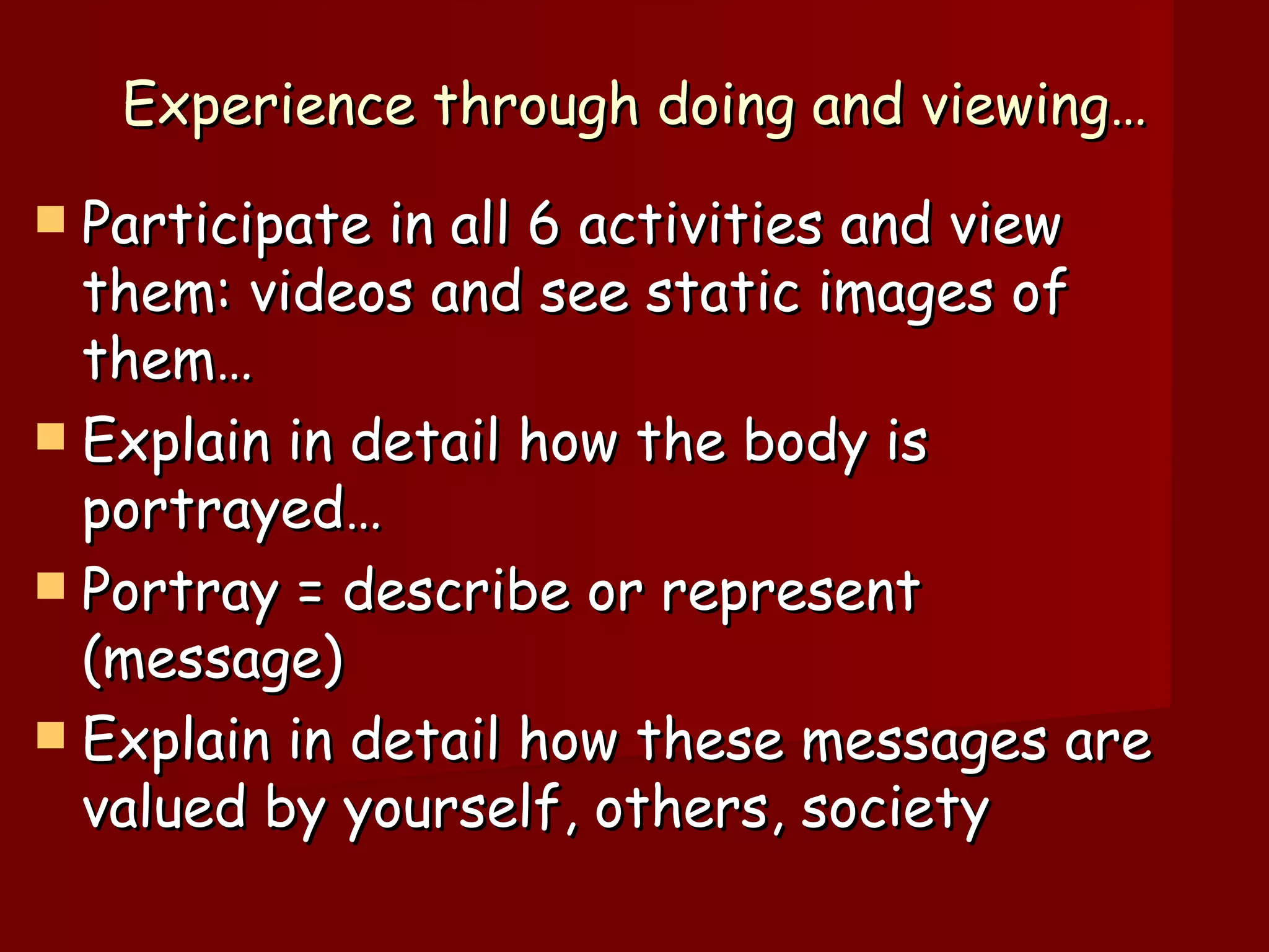 Experience through doing and viewing… Participate in all 6 activities and view them: videos and see static images of them… Explain in detail how the body is portrayed… Portray = describe or represent (message) Explain in detail how these messages are valued by yourself, others, society 