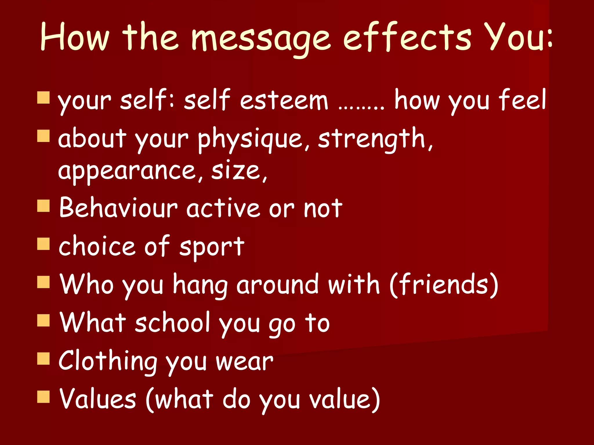 How the message effects You:  your self: self esteem …….. how you feel  about your physique, strength, appearance, size,  Behaviour active or not  choice of sport Who you hang around with (friends) What school you go to Clothing you wear Values (what do you value) 