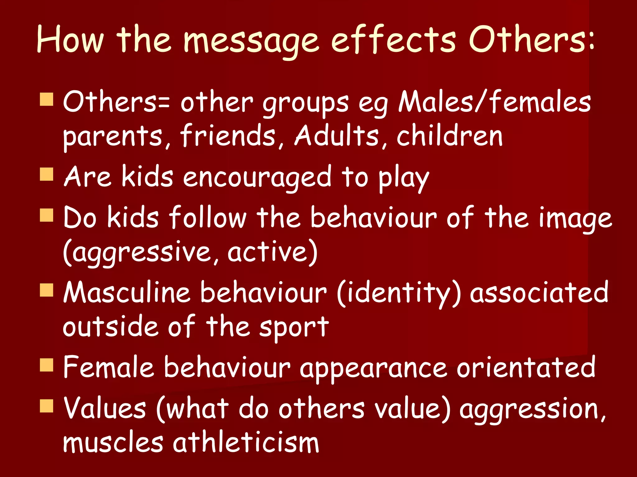 How the message effects Others: Others= other groups eg Males/females parents, friends, Adults, children Are kids encouraged to play  Do kids follow the behaviour of the image (aggressive, active) Masculine behaviour (identity) associated outside of the sport  Female behaviour appearance orientated  Values (what do others value) aggression, muscles athleticism  