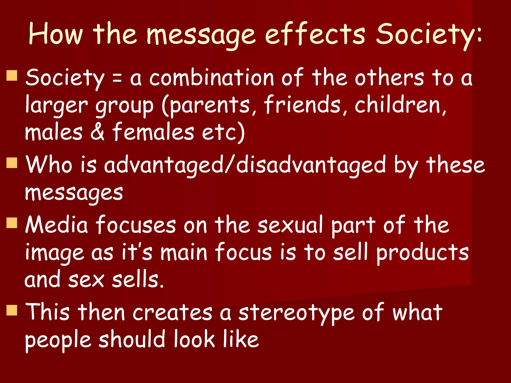 How the message effects Society: Society = a combination of the others to a larger group (parents, friends, children, males & females etc) Who is advantaged/disadvantaged by these messages Media focuses on the sexual part of the image as it’s main focus is to sell products and sex sells.  This then creates a stereotype of what people should look like 