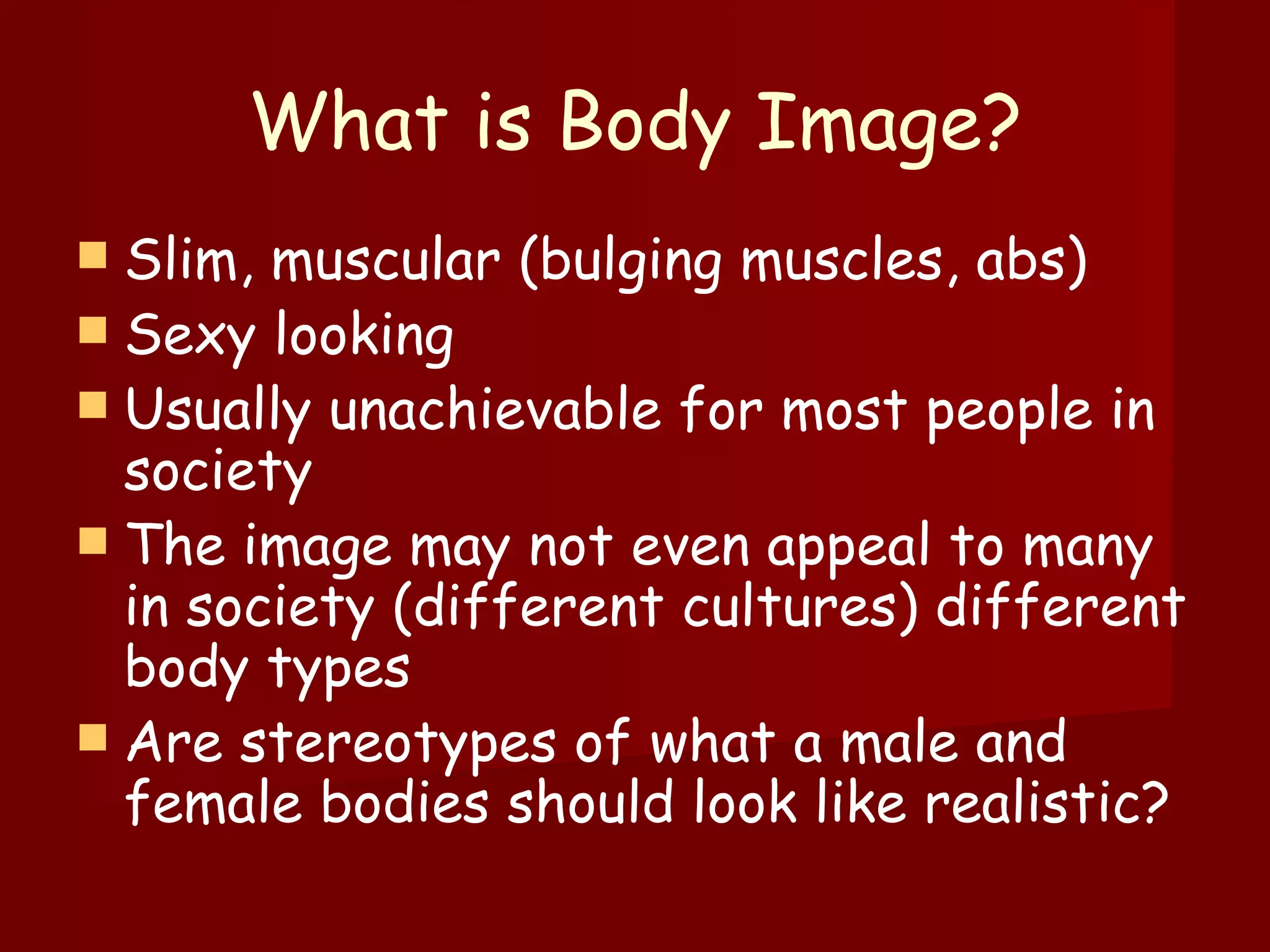 What is Body Image? Slim, muscular (bulging muscles, abs) Sexy looking  Usually unachievable for most people in society The image may not even appeal to many in society (different cultures) different body types  Are stereotypes of what a male and female bodies should look like realistic? 