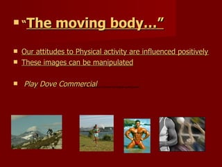 “ The moving body… ” Our attitudes to Physical activity are influenced positively or negatively by the images portrayed to us.  These images can be manipulated   Play Dove Commercial 