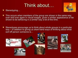 Think about… Stereotyping… This occurs when members of the group are shown in the same way over and over again in visual images, given a similar appearance or be shown to be behaving in a similar way a lot of the time. Stereotypes encourage us to think about whole groups in a particular way – in addition to giving us short hand ways of thinking about what sort  of  person someone is… 