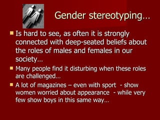 Gender stereotyping… Is hard to see, as often it is strongly connected with deep-seated beliefs about the roles of males and females in our society… Many people find it disturbing when these roles are challenged… A lot of magazines – even with sport  - show women worried about appearance  - while very few show boys in this same way… 