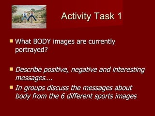Activity Task 1 What BODY images are currently portrayed? Describe positive, negative and interesting messages…. In groups discuss the messages about body from the 6 different sports images 
