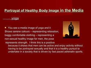 Portrayal of Healthy Body Image  in the Media You see a media image of yoga and it  Shows serene colours – representing relaxation,  baggy comfortable clothing – representing a  non-sexual healthy image for men, the pose represents strength.  I think this is a positive  because it shows that men can be active and enjoy activity without having to be portrayed sexually and that it is a healthy pursuit to undertake in a society that is driven by fast paced adrenalin sports. …… ..  yoga 