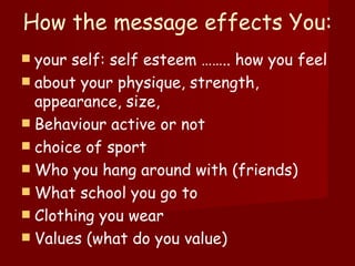 How the message effects You:  your self: self esteem …….. how you feel  about your physique, strength, appearance, size,  Behaviour active or not  choice of sport Who you hang around with (friends) What school you go to Clothing you wear Values (what do you value) 