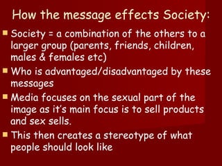 How the message effects Society: Society = a combination of the others to a larger group (parents, friends, children, males & females etc) Who is advantaged/disadvantaged by these messages Media focuses on the sexual part of the image as it’s main focus is to sell products and sex sells.  This then creates a stereotype of what people should look like 