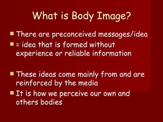 What is Body Image? There are preconceived messages/idea  = idea that is formed without experience or reliable information These ideas come mainly from and are reinforced by the media It is how we perceive our own and others bodies 