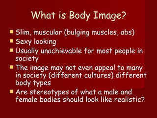 What is Body Image? Slim, muscular (bulging muscles, abs) Sexy looking  Usually unachievable for most people in society The image may not even appeal to many in society (different cultures) different body types  Are stereotypes of what a male and female bodies should look like realistic? 