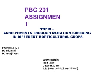 PBG 201
ASSIGNMEN
T
TOPIC –
ACHIEVEMENTS THROUGH MUTATION BREEDING
IN DIFFERENT HORTICULTURAL CROPS
SUBMITTED TO :
Dr. Indu Rialch
Dr. Simarjit Kaur
SUBMITTED BY :
Jagjit Singh
L-2019-H-20-BIV
B.Sc. {hons.} Horticulture {3rd sem.}
 