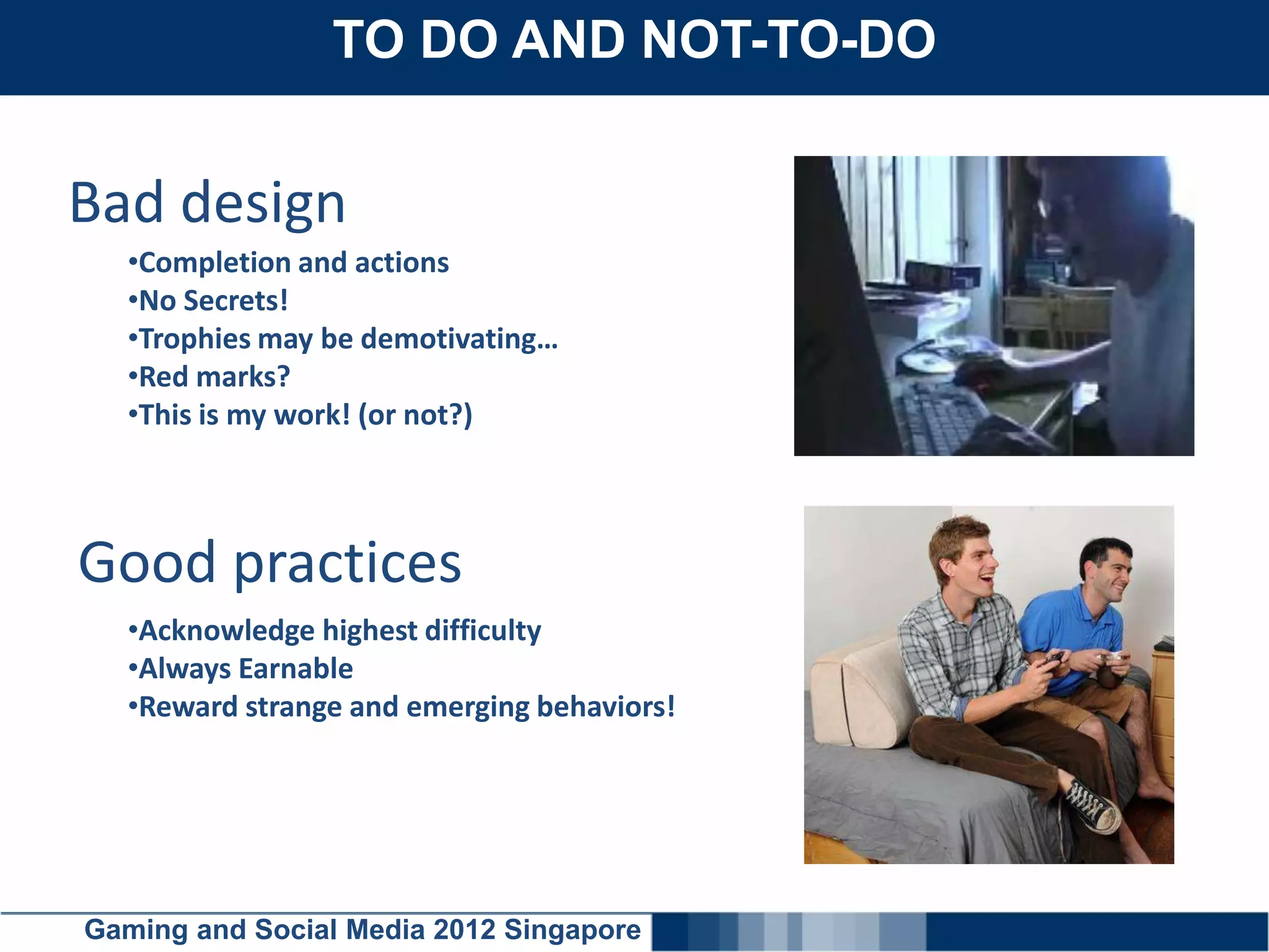 TO DO AND NOT-TO-DO
    Click here to add text


Bad design
  •Completion and actions
  •No Secrets!
  •Trophies may be demotivating…
  •Red marks?
  •This is my work! (or not?)



Good practices
  •Acknowledge highest difficulty
  •Always Earnable
  •Reward strange and emerging behaviors!




Gaming and Social Media 2012 Singapore
 