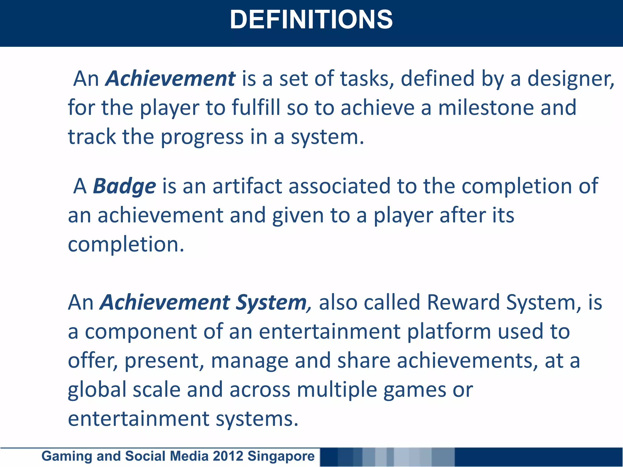DEFINITIONS
    Click here to add text

    An Achievement is a set of tasks, defined by a designer,
   for the player to fulfill so to achieve a milestone and
   track the progress in a system.

    A Badge is an artifact associated to the completion of
   an achievement and given to a player after its
   completion.

   An Achievement System, also called Reward System, is
   a component of an entertainment platform used to
   offer, present, manage and share achievements, at a
   global scale and across multiple games or
   entertainment systems.
Gaming and Social Media 2012 Singapore
 