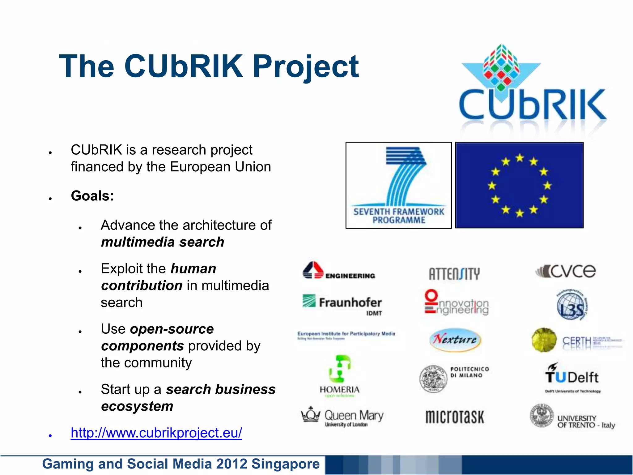 Click here to add text
    The CUbRIK Project

●   CUbRIK is a research project
    financed by the European Union

●   Goals:

     ●   Advance the architecture of
         multimedia search
     ●   Exploit the human
         contribution in multimedia
         search
     ●   Use open-source
         components provided by
         the community
     ●   Start up a search business
         ecosystem
●   http://www.cubrikproject.eu/

Gaming and Social Media 2012 Singapore
 