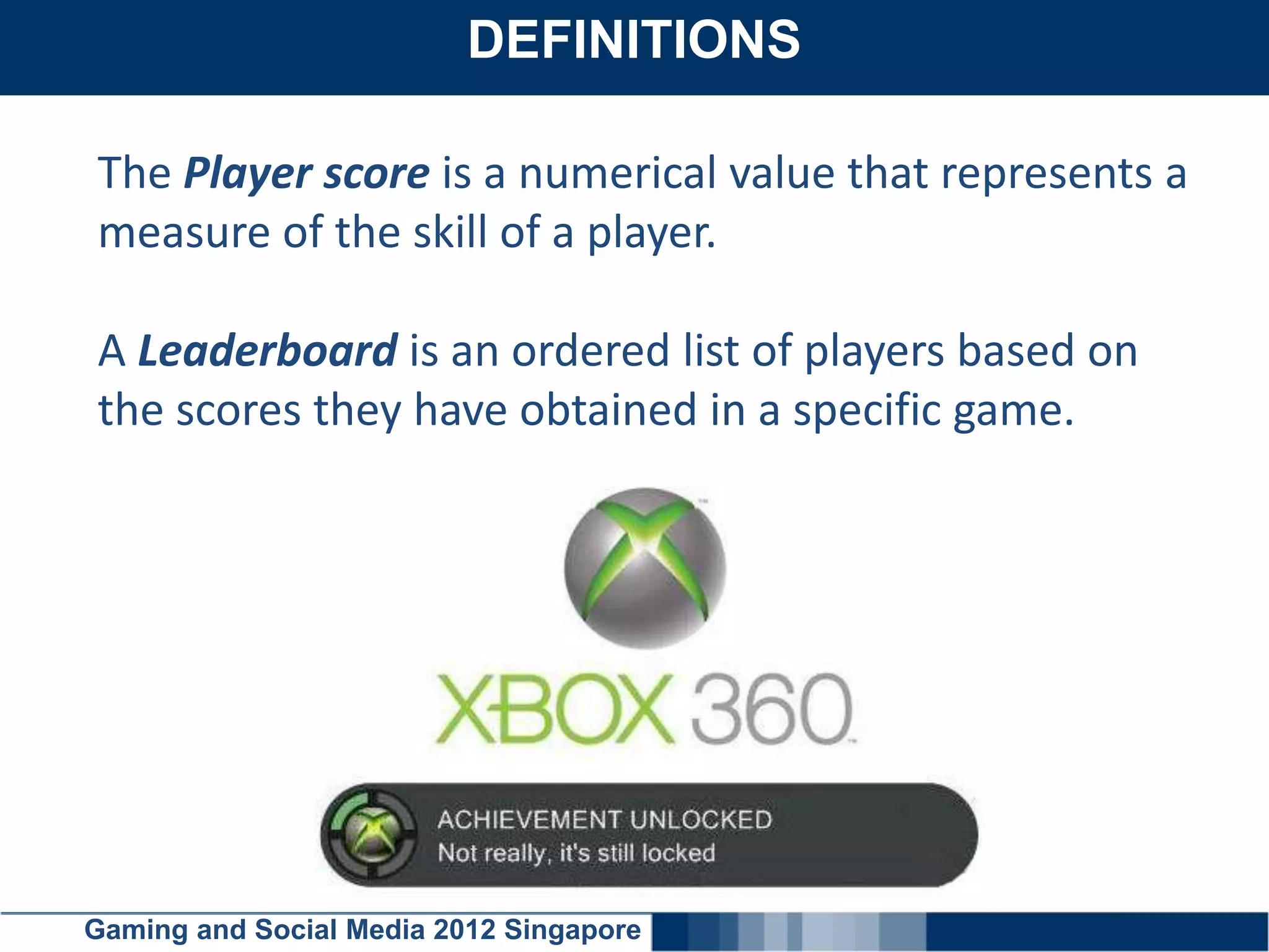DEFINITIONS
    Click here to add text

The Player score is a numerical value that represents a
measure of the skill of a player.

A Leaderboard is an ordered list of players based on
the scores they have obtained in a specific game.




Gaming and Social Media 2012 Singapore
 