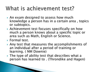  An exam designed to assess how much 
knowledge a person has in a certain area , topics 
or subtopics. 
 Achievement test focuses specifically on how 
much a person knows about a specific topic or 
area such as Math, English or Science. 
 Formal test. 
 Any test that measures the accomplishments of 
an individual after a period of training or 
learning. ( NM Downie) 
 The type of ability test that describes what a 
person has learned to . (Throndike and Hagen) 
 