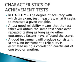  RELIABILITY - The degree of accuracy with 
which an exam, test measures, what it seeks 
to measure a given variable. 
 A test good reliability means that the test 
taker will obtain the same test score over 
repeated testing as long as no other 
extraneous factors have affected the score. 
 A good instrument will produce consistent 
scores. An instrument’s reliability is 
estimated using a correlation coefficient of 
one type or another. 
 