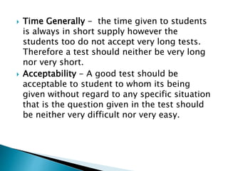  Time Generally - the time given to students 
is always in short supply however the 
students too do not accept very long tests. 
Therefore a test should neither be very long 
nor very short. 
 Acceptability - A good test should be 
acceptable to student to whom its being 
given without regard to any specific situation 
that is the question given in the test should 
be neither very difficult nor very easy. 
 