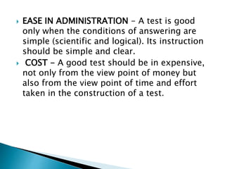  EASE IN ADMINISTRATION - A test is good 
only when the conditions of answering are 
simple (scientific and logical). Its instruction 
should be simple and clear. 
 COST - A good test should be in expensive, 
not only from the view point of money but 
also from the view point of time and effort 
taken in the construction of a test. 
 