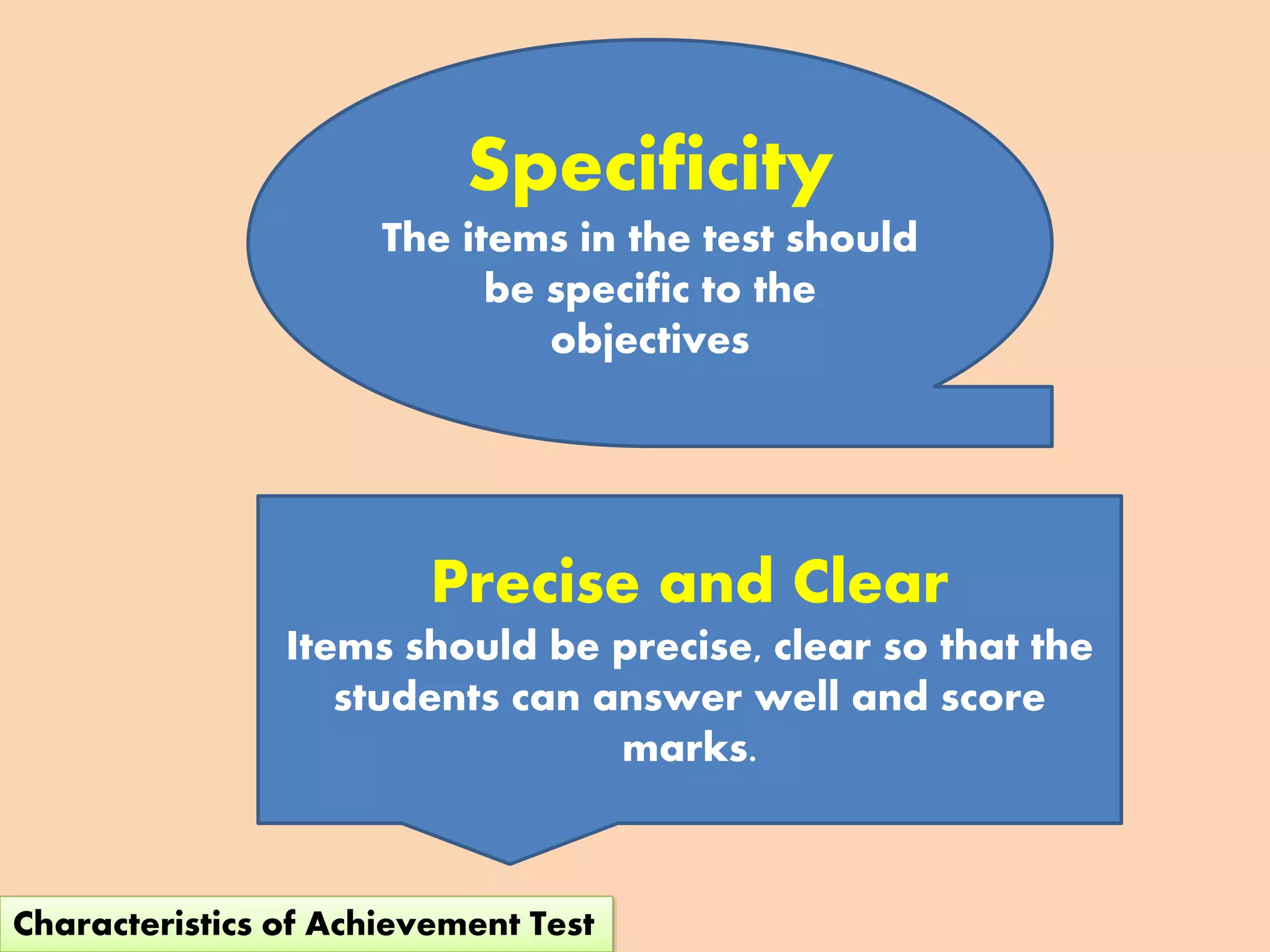 Specificity
The items in the test should
be specific to the
objectives
Precise and Clear
Items should be precise, clear so that the
students can answer well and score
marks.
Characteristics of Achievement Test
 