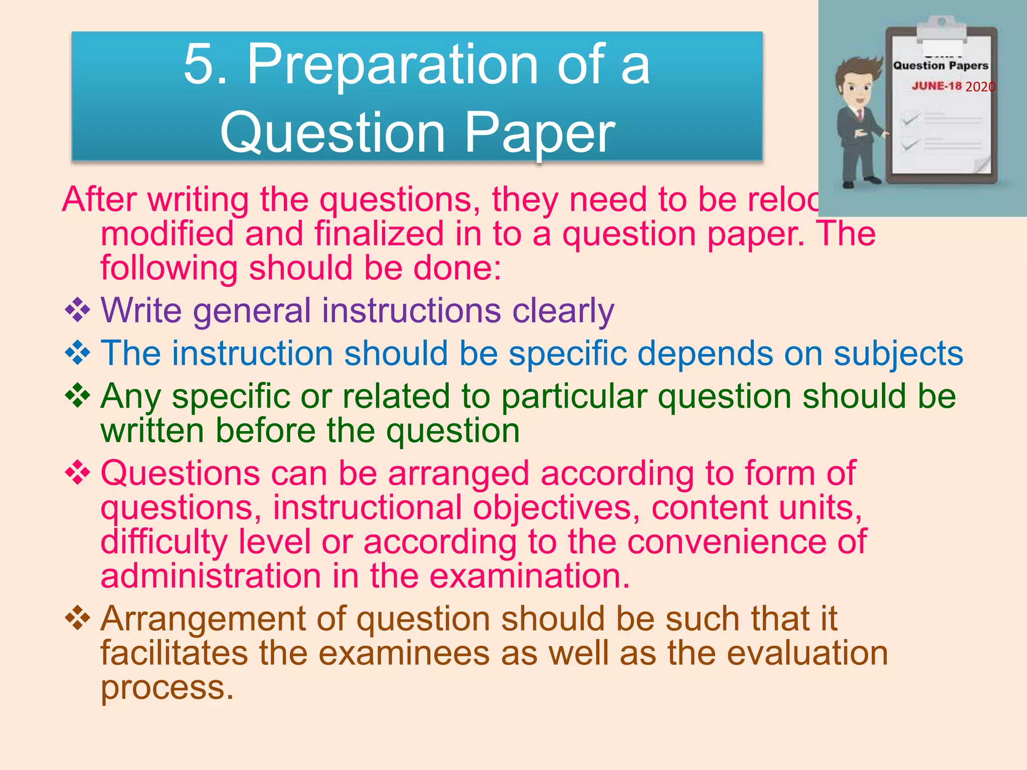 5. Preparation of a
Question Paper
After writing the questions, they need to be relooked,
modified and finalized in to a question paper. The
following should be done:
 Write general instructions clearly
 The instruction should be specific depends on subjects
 Any specific or related to particular question should be
written before the question
 Questions can be arranged according to form of
questions, instructional objectives, content units,
difficulty level or according to the convenience of
administration in the examination.
 Arrangement of question should be such that it
facilitates the examinees as well as the evaluation
process.
2020
 