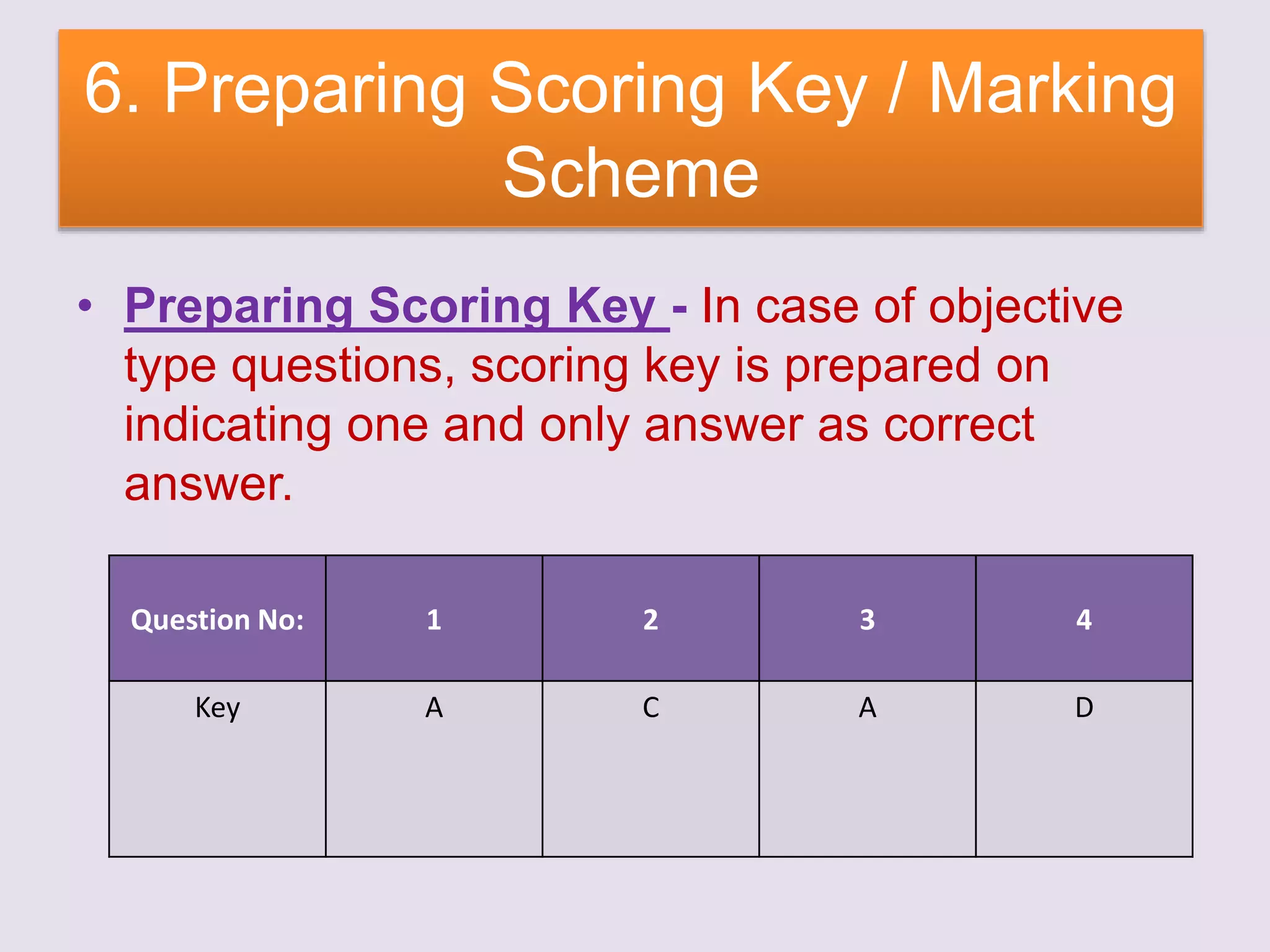 6. Preparing Scoring Key / Marking
Scheme
• Preparing Scoring Key - In case of objective
type questions, scoring key is prepared on
indicating one and only answer as correct
answer.
Question No: 1 2 3 4
Key A C A D
 