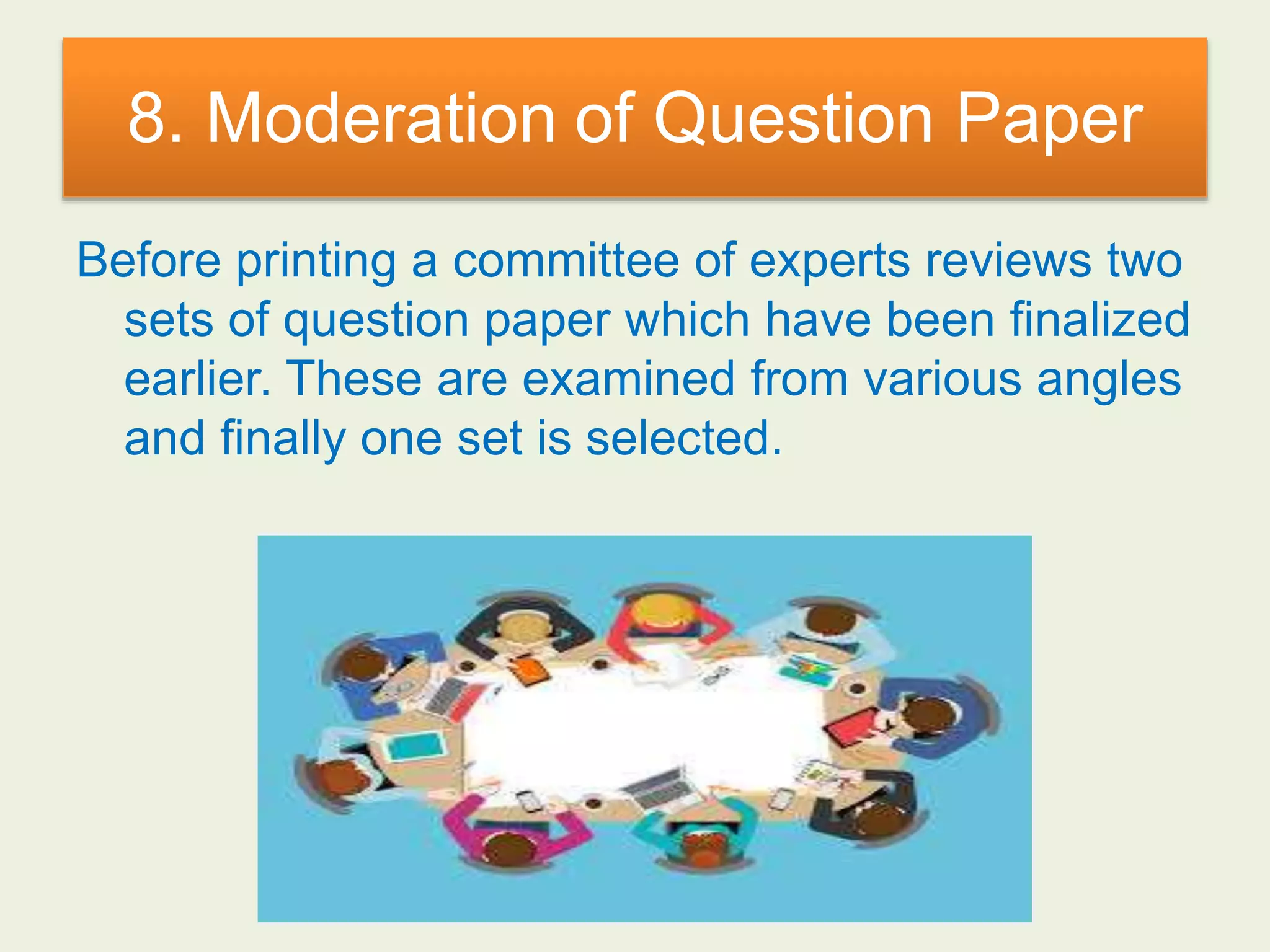 8. Moderation of Question Paper
Before printing a committee of experts reviews two
sets of question paper which have been finalized
earlier. These are examined from various angles
and finally one set is selected.
 