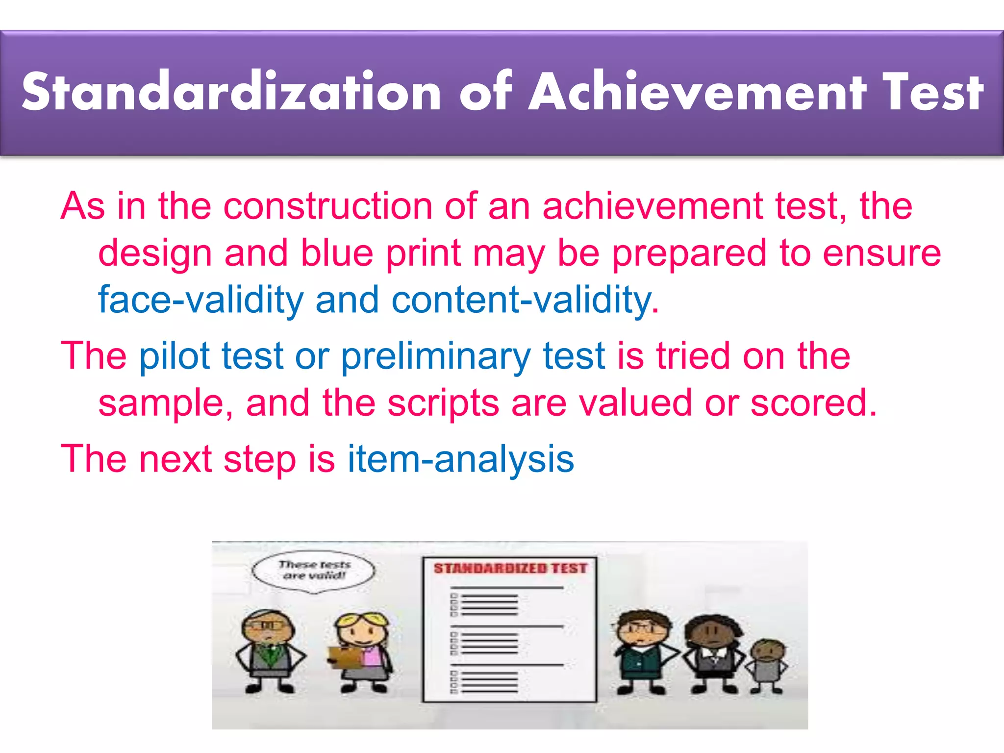 Standardization of Achievement Test
As in the construction of an achievement test, the
design and blue print may be prepared to ensure
face-validity and content-validity.
The pilot test or preliminary test is tried on the
sample, and the scripts are valued or scored.
The next step is item-analysis
 