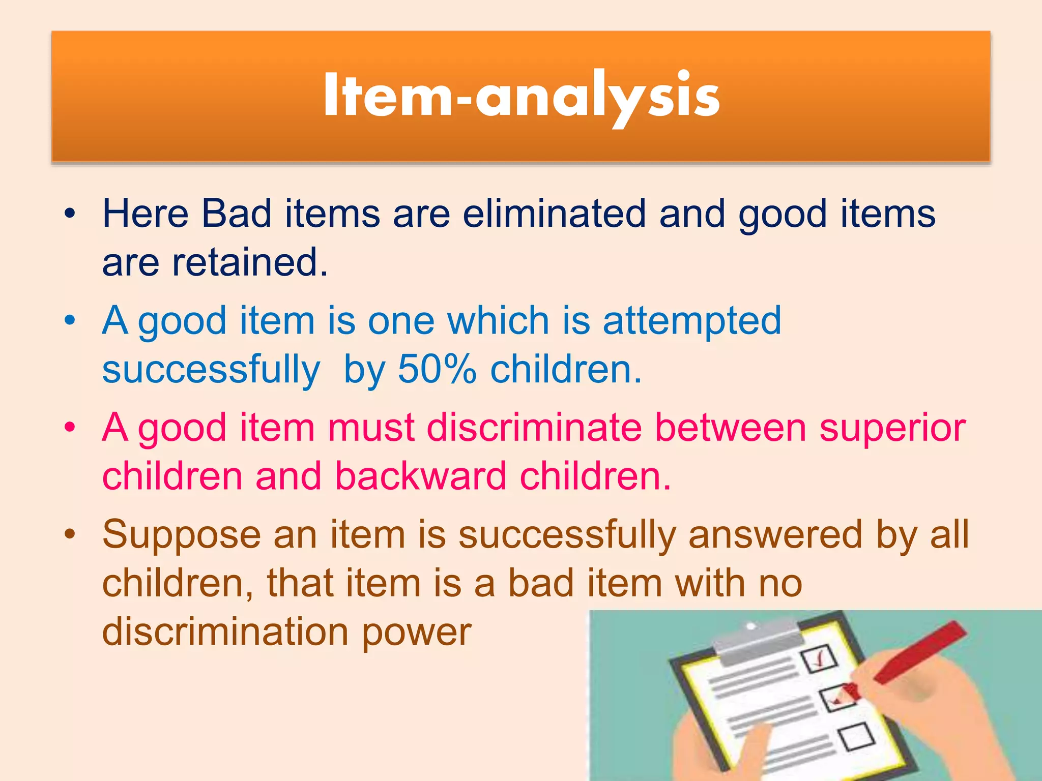 Item-analysis
• Here Bad items are eliminated and good items
are retained.
• A good item is one which is attempted
successfully by 50% children.
• A good item must discriminate between superior
children and backward children.
• Suppose an item is successfully answered by all
children, that item is a bad item with no
discrimination power
 