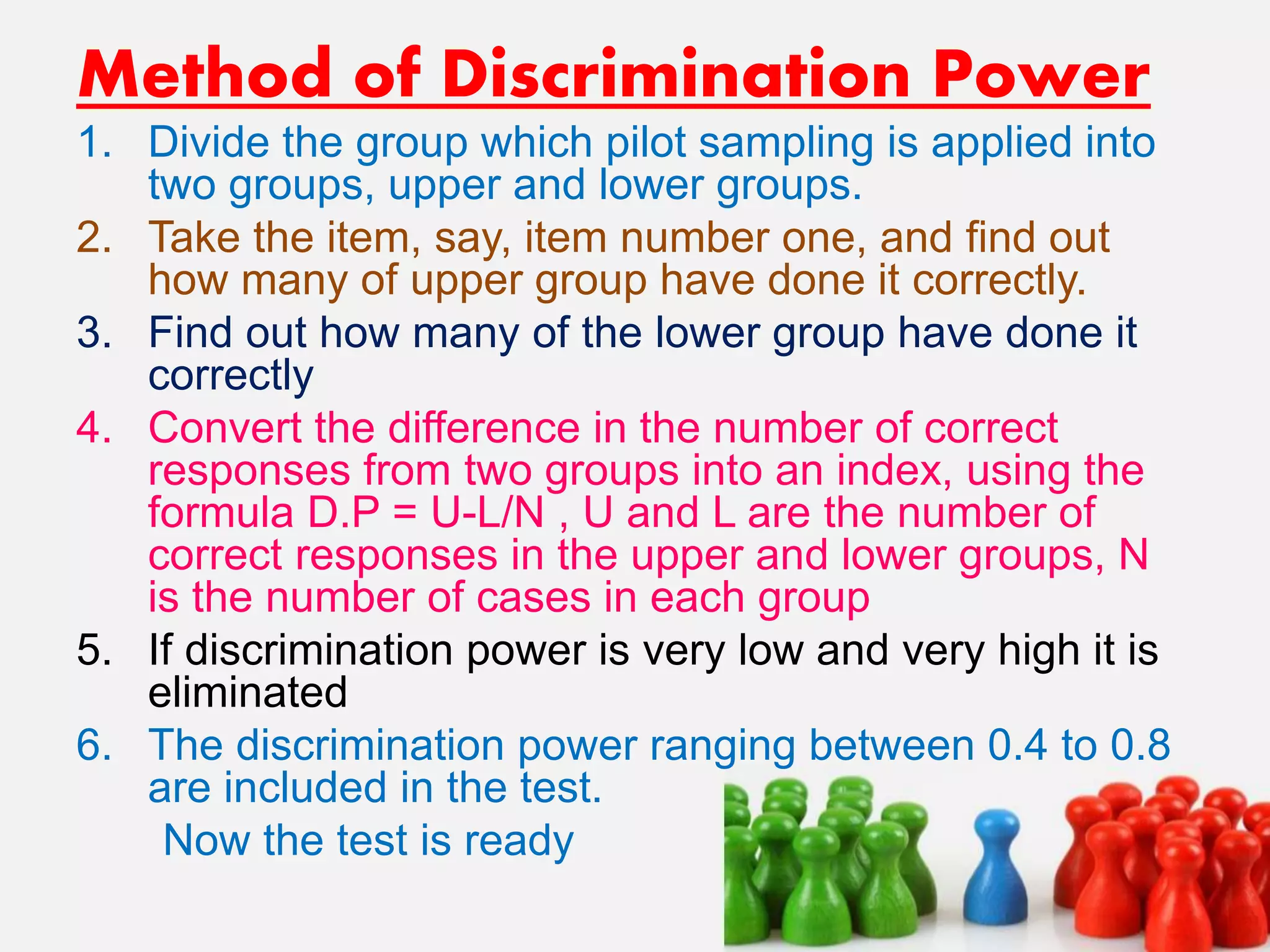 Method of Discrimination Power
1. Divide the group which pilot sampling is applied into
two groups, upper and lower groups.
2. Take the item, say, item number one, and find out
how many of upper group have done it correctly.
3. Find out how many of the lower group have done it
correctly
4. Convert the difference in the number of correct
responses from two groups into an index, using the
formula D.P = U-L/N , U and L are the number of
correct responses in the upper and lower groups, N
is the number of cases in each group
5. If discrimination power is very low and very high it is
eliminated
6. The discrimination power ranging between 0.4 to 0.8
are included in the test.
Now the test is ready
 