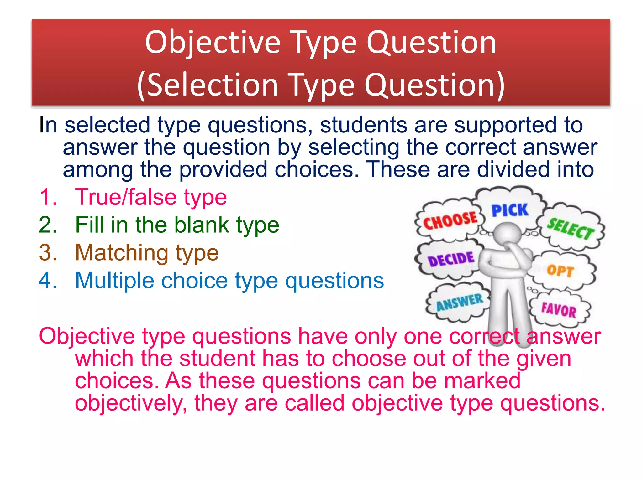 Objective Type Question
(Selection Type Question)
In selected type questions, students are supported to
answer the question by selecting the correct answer
among the provided choices. These are divided into
1. True/false type
2. Fill in the blank type
3. Matching type
4. Multiple choice type questions
Objective type questions have only one correct answer
which the student has to choose out of the given
choices. As these questions can be marked
objectively, they are called objective type questions.
 