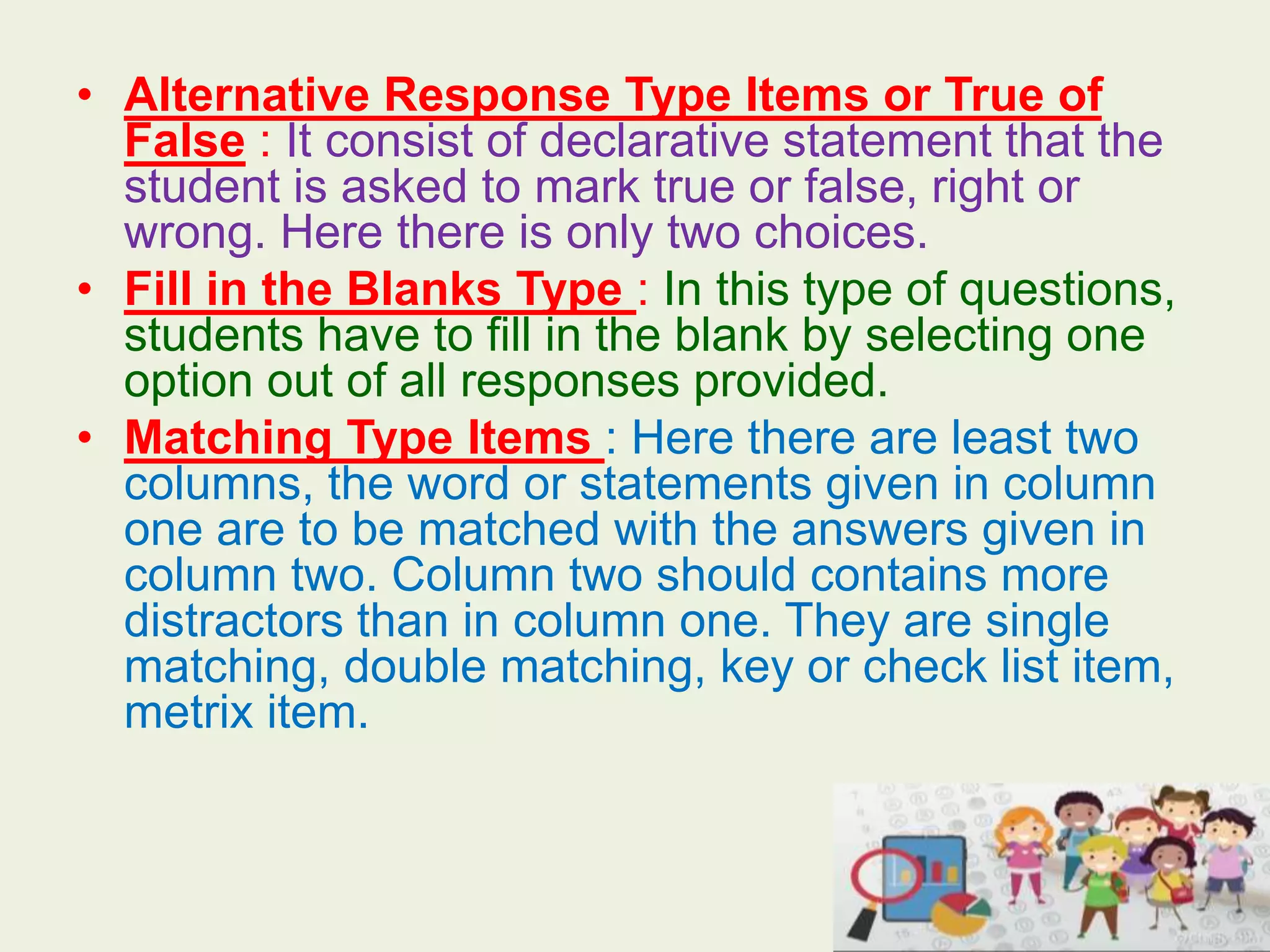 • Alternative Response Type Items or True of
False : It consist of declarative statement that the
student is asked to mark true or false, right or
wrong. Here there is only two choices.
• Fill in the Blanks Type : In this type of questions,
students have to fill in the blank by selecting one
option out of all responses provided.
• Matching Type Items : Here there are least two
columns, the word or statements given in column
one are to be matched with the answers given in
column two. Column two should contains more
distractors than in column one. They are single
matching, double matching, key or check list item,
metrix item.
 