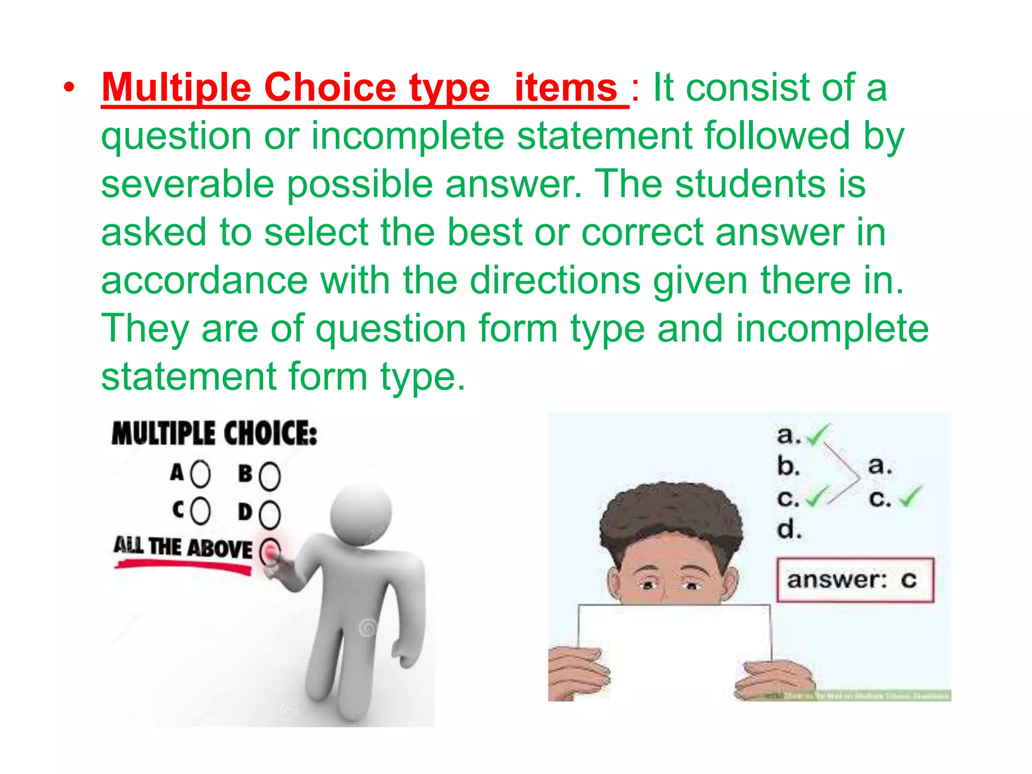 • Multiple Choice type items : It consist of a
question or incomplete statement followed by
severable possible answer. The students is
asked to select the best or correct answer in
accordance with the directions given there in.
They are of question form type and incomplete
statement form type.
 