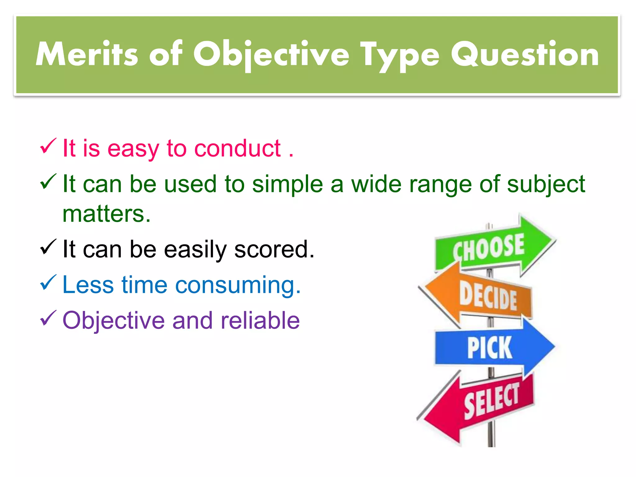 Merits of Objective Type Question
 It is easy to conduct .
 It can be used to simple a wide range of subject
matters.
 It can be easily scored.
 Less time consuming.
 Objective and reliable
 