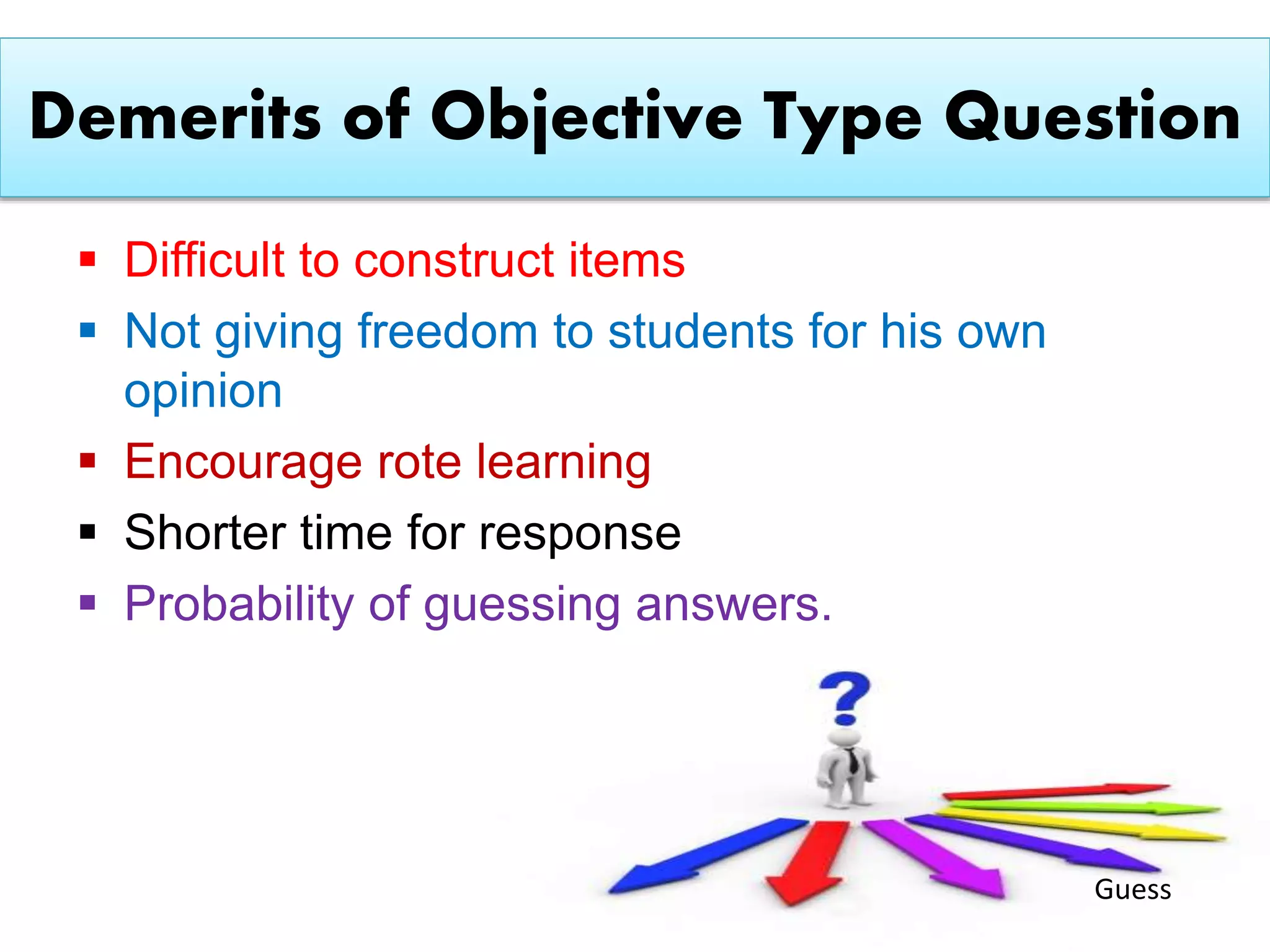 Demerits of Objective Type Question
 Difficult to construct items
 Not giving freedom to students for his own
opinion
 Encourage rote learning
 Shorter time for response
 Probability of guessing answers.
Guess
 
