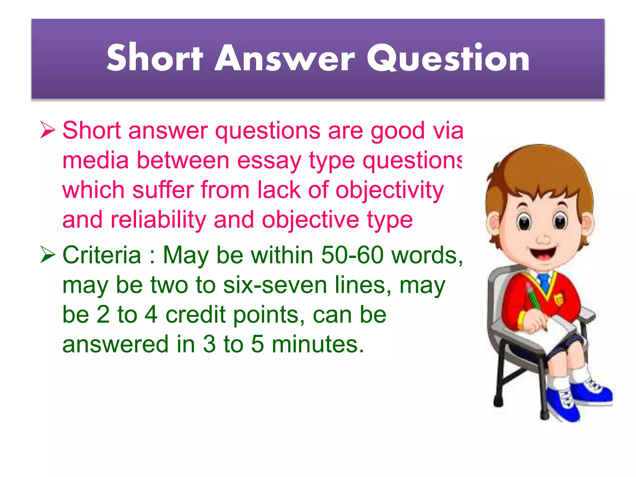 Short Answer Question
 Short answer questions are good via
media between essay type questions
which suffer from lack of objectivity
and reliability and objective type
 Criteria : May be within 50-60 words,
may be two to six-seven lines, may
be 2 to 4 credit points, can be
answered in 3 to 5 minutes.
 