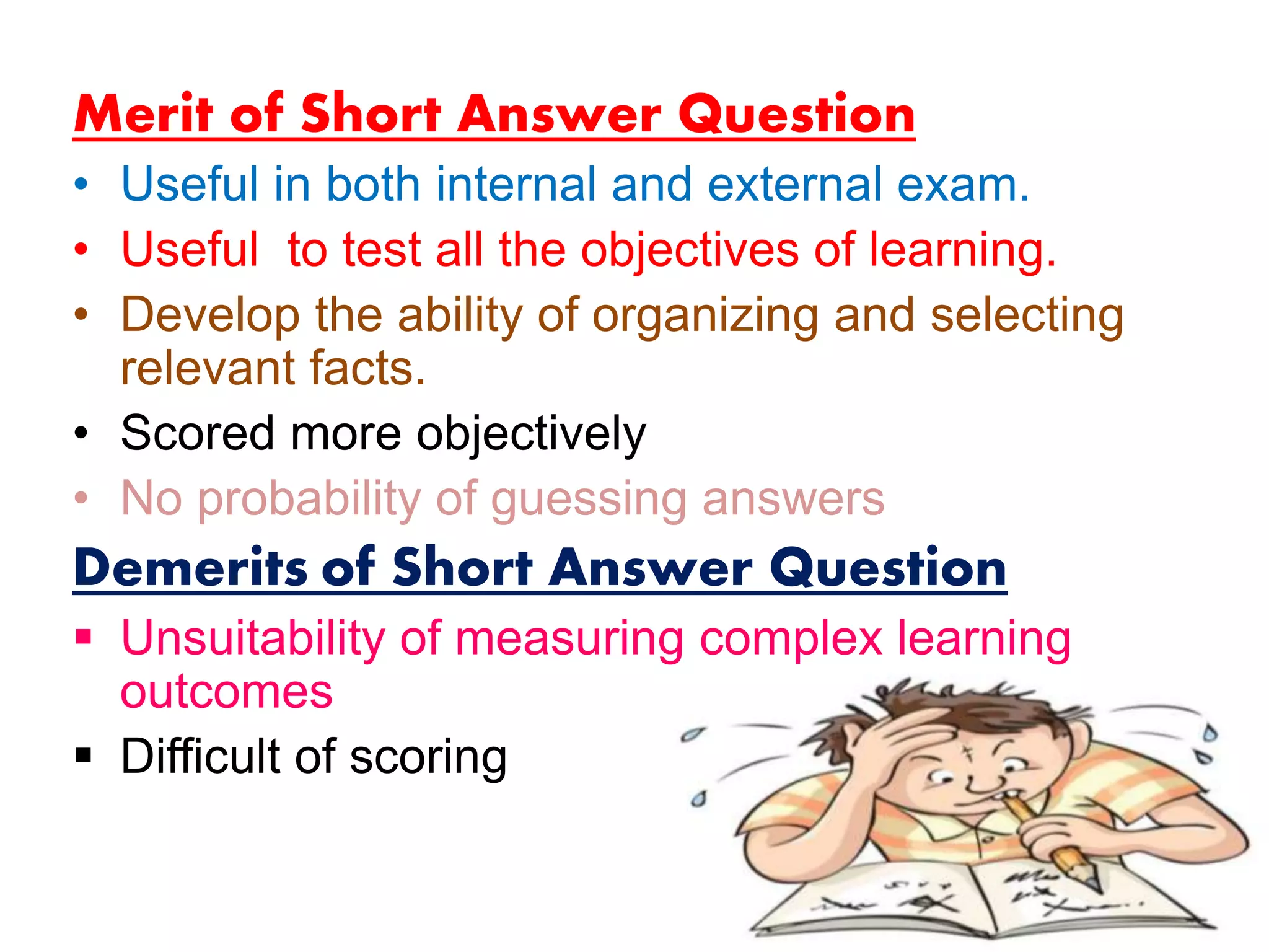 Merit of Short Answer Question
• Useful in both internal and external exam.
• Useful to test all the objectives of learning.
• Develop the ability of organizing and selecting
relevant facts.
• Scored more objectively
• No probability of guessing answers
Demerits of Short Answer Question
 Unsuitability of measuring complex learning
outcomes
 Difficult of scoring
 