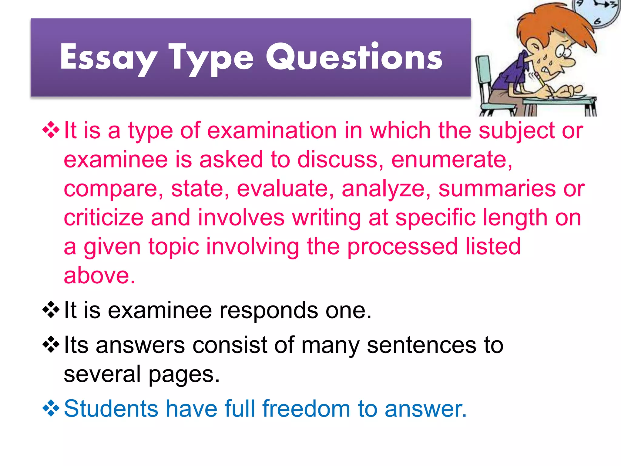 Essay Type Questions
It is a type of examination in which the subject or
examinee is asked to discuss, enumerate,
compare, state, evaluate, analyze, summaries or
criticize and involves writing at specific length on
a given topic involving the processed listed
above.
It is examinee responds one.
Its answers consist of many sentences to
several pages.
Students have full freedom to answer.
 