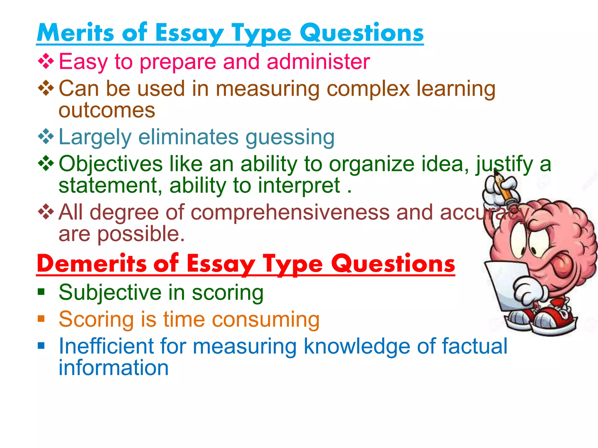 Merits of Essay Type Questions
Easy to prepare and administer
Can be used in measuring complex learning
outcomes
Largely eliminates guessing
Objectives like an ability to organize idea, justify a
statement, ability to interpret .
All degree of comprehensiveness and accuracy
are possible.
Demerits of Essay Type Questions
 Subjective in scoring
 Scoring is time consuming
 Inefficient for measuring knowledge of factual
information
 