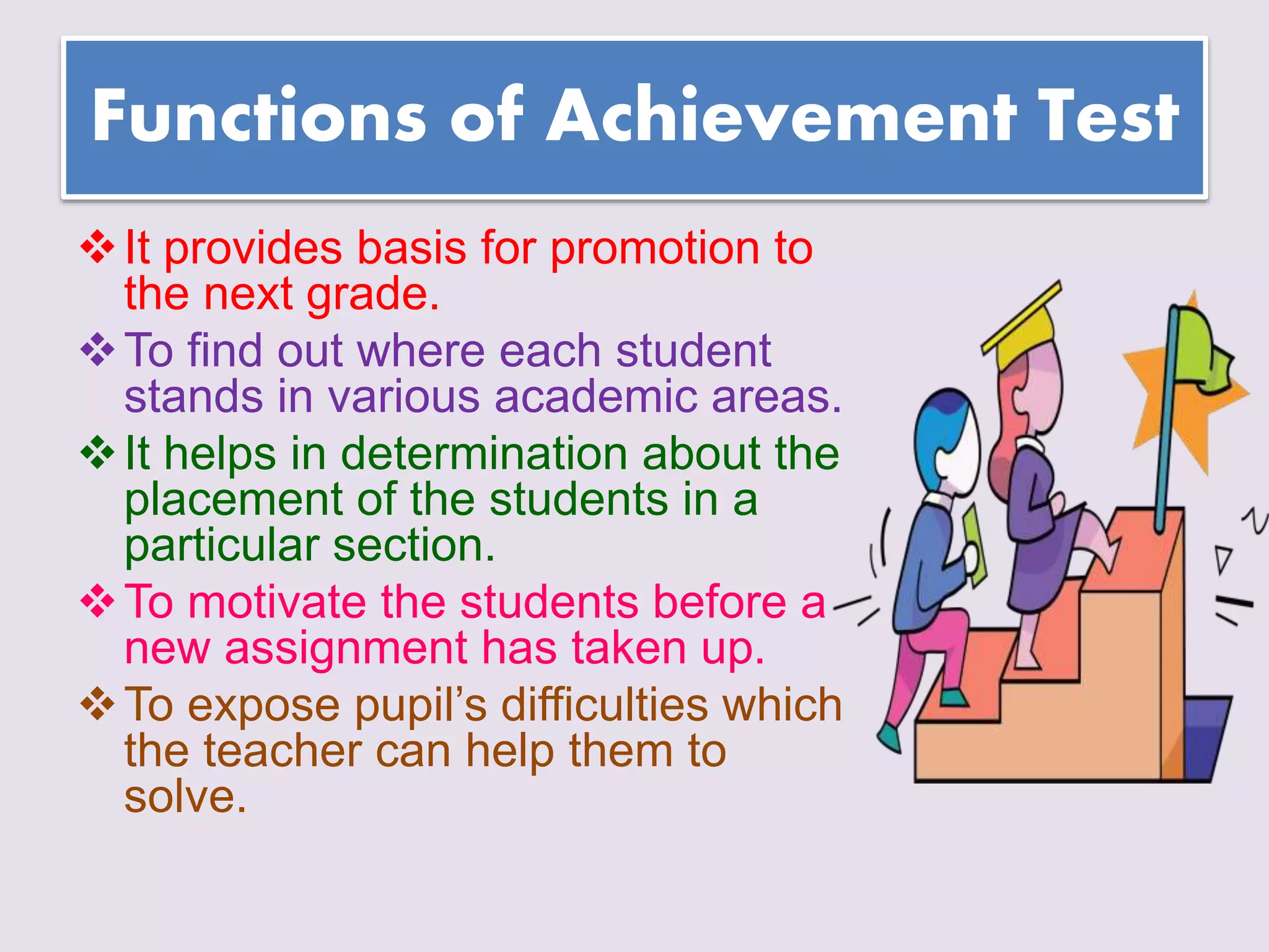 Functions of Achievement Test
It provides basis for promotion to
the next grade.
To find out where each student
stands in various academic areas.
It helps in determination about the
placement of the students in a
particular section.
To motivate the students before a
new assignment has taken up.
To expose pupil’s difficulties which
the teacher can help them to
solve.
 