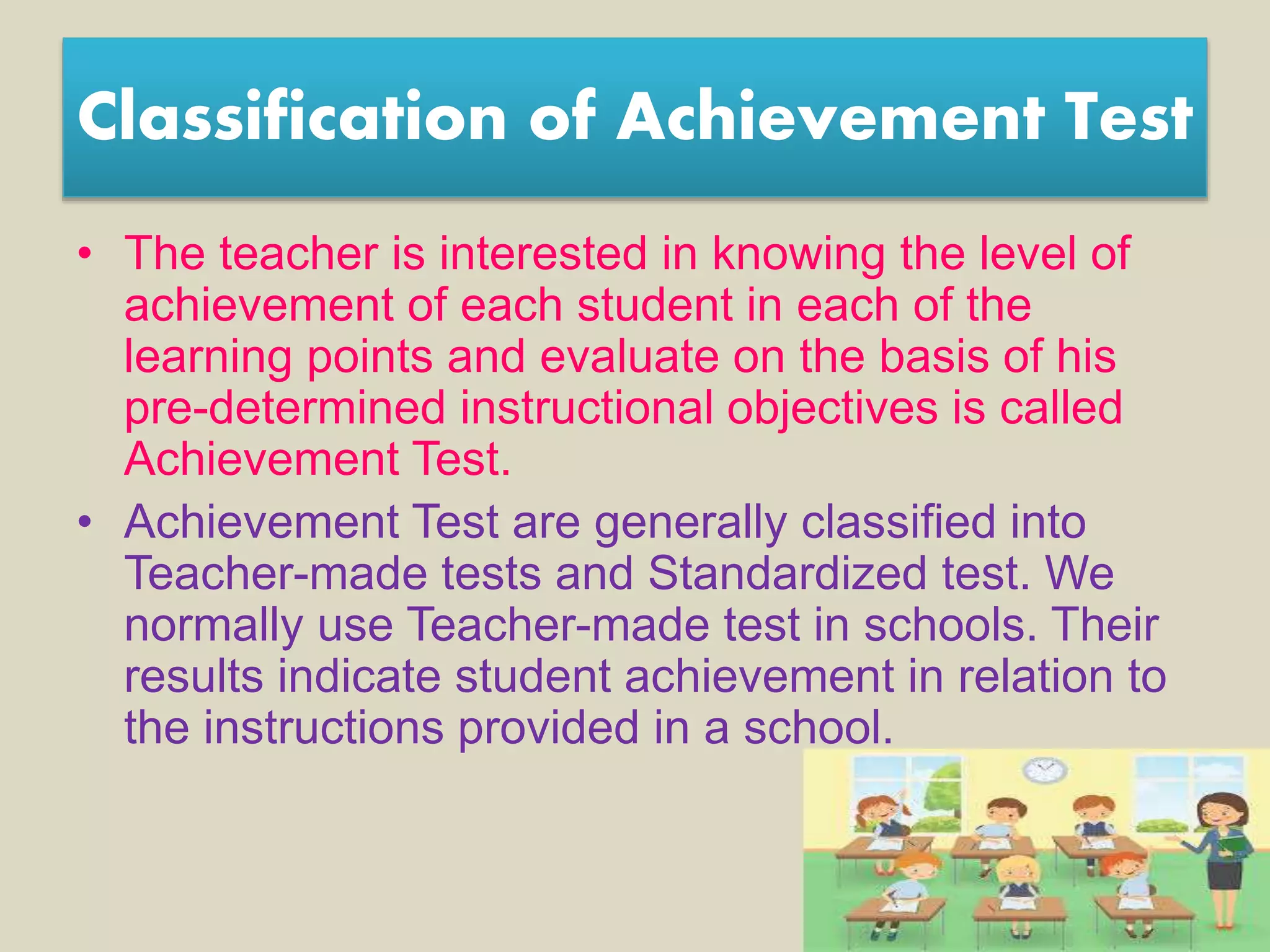 Classification of Achievement Test
• The teacher is interested in knowing the level of
achievement of each student in each of the
learning points and evaluate on the basis of his
pre-determined instructional objectives is called
Achievement Test.
• Achievement Test are generally classified into
Teacher-made tests and Standardized test. We
normally use Teacher-made test in schools. Their
results indicate student achievement in relation to
the instructions provided in a school.
 