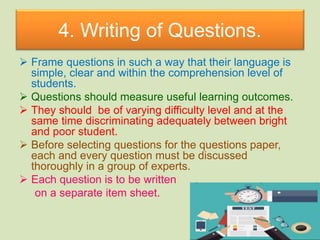 4. Writing of Questions.
 Frame questions in such a way that their language is
simple, clear and within the comprehension level of
students.
 Questions should measure useful learning outcomes.
 They should be of varying difficulty level and at the
same time discriminating adequately between bright
and poor student.
 Before selecting questions for the questions paper,
each and every question must be discussed
thoroughly in a group of experts.
 Each question is to be written
on a separate item sheet.
 