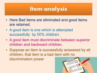 Item-analysis
• Here Bad items are eliminated and good items
are retained.
• A good item is one which is attempted
successfully by 50% children.
• A good item must discriminate between superior
children and backward children.
• Suppose an item is successfully answered by all
children, that item is a bad item with no
discrimination power
 