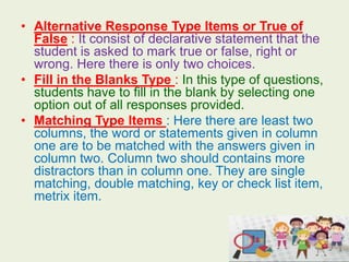 • Alternative Response Type Items or True of
False : It consist of declarative statement that the
student is asked to mark true or false, right or
wrong. Here there is only two choices.
• Fill in the Blanks Type : In this type of questions,
students have to fill in the blank by selecting one
option out of all responses provided.
• Matching Type Items : Here there are least two
columns, the word or statements given in column
one are to be matched with the answers given in
column two. Column two should contains more
distractors than in column one. They are single
matching, double matching, key or check list item,
metrix item.
 